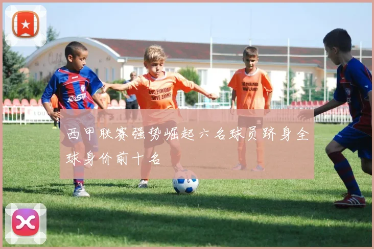 西甲联赛强势崛起六名球员跻身全球身价前十名