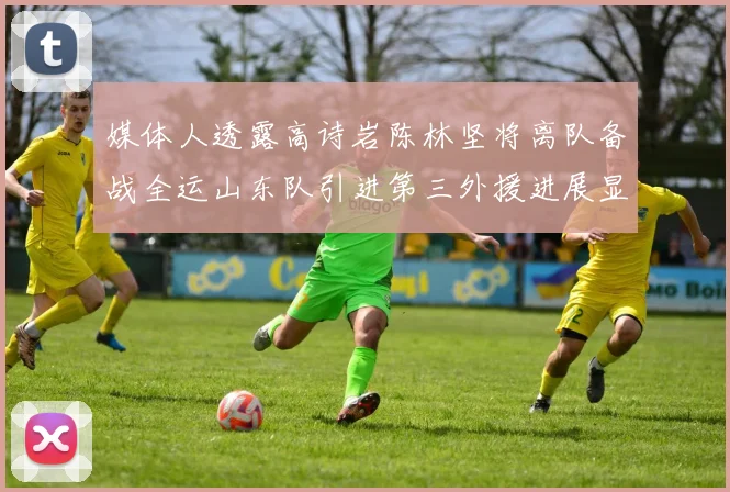 媒体人透露高诗岩陈林坚将离队备战全运山东队引进第三外援进展显著