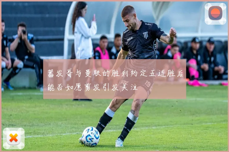 蓄发哥与曼联的胜利约定五连胜后能否如愿剪发引发关注