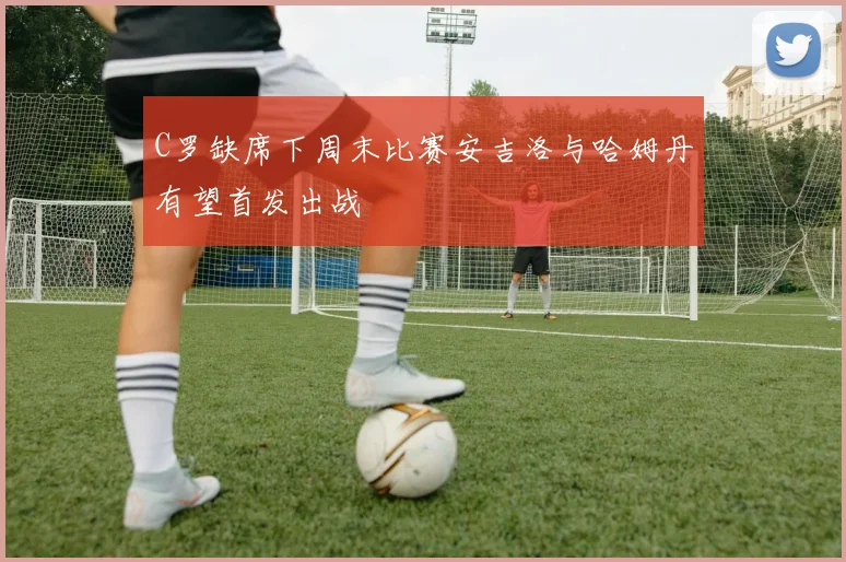 C罗缺席下周末比赛安吉洛与哈姆丹有望首发出战
