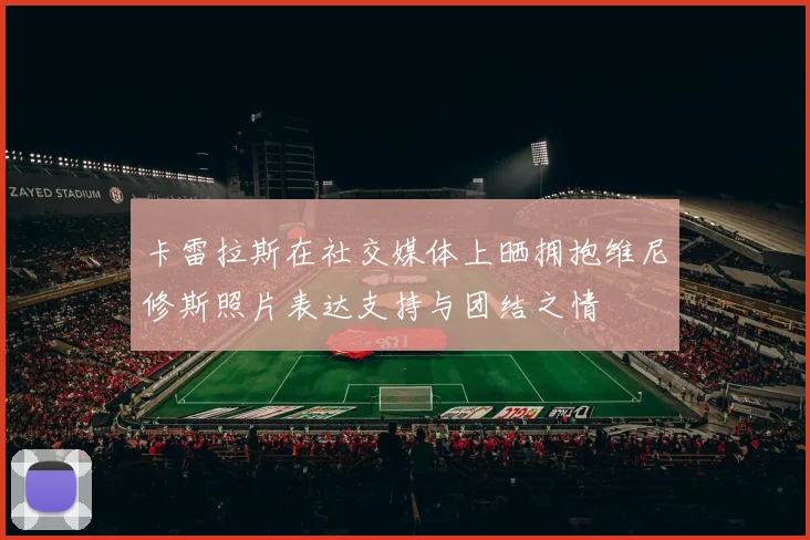 卡雷拉斯在社交媒体上晒拥抱维尼修斯照片表达支持与团结之情
