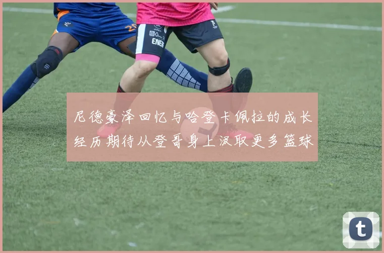 尼德豪泽回忆与哈登卡佩拉的成长经历期待从登哥身上汲取更多篮球智慧