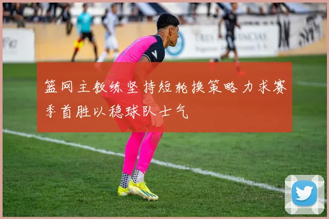 篮网主教练坚持短轮换策略力求赛季首胜以稳球队士气