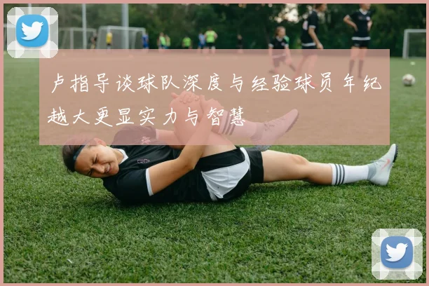 卢指导谈球队深度与经验球员年纪越大更显实力与智慧