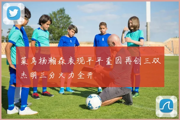 菜鸟杨瀚森表现平平奎因再创三双杰明三分火力全开