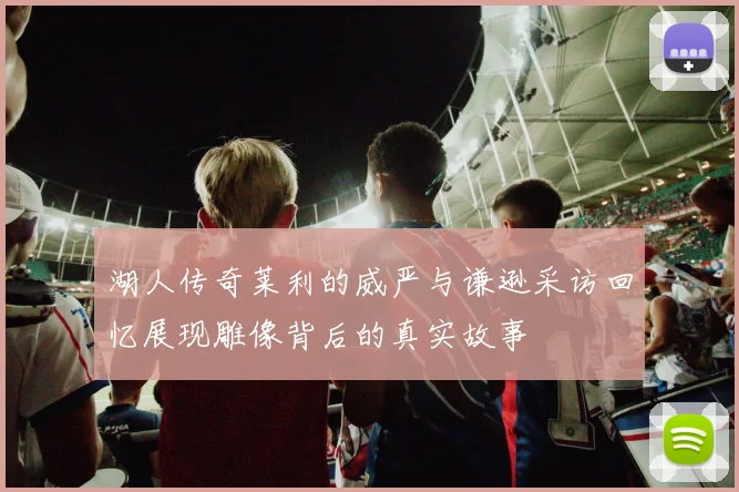 湖人传奇莱利的威严与谦逊采访回忆展现雕像背后的真实故事