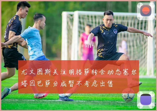 尤文图斯关注明格萨转会动态塞尔塔因巴萨分成暂不考虑出售