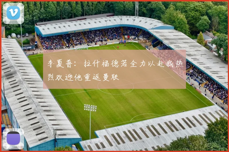 李夏普:拉什福德若全力以赴我热烈欢迎他重返曼联