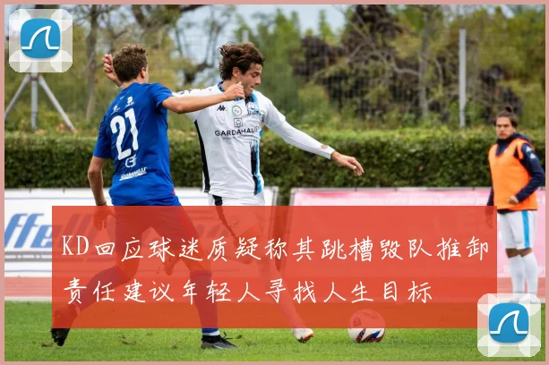 KD回应球迷质疑称其跳槽毁队推卸责任建议年轻人寻找人生目标
