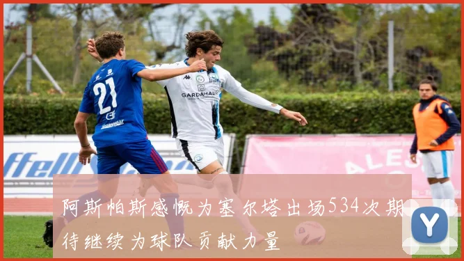 阿斯帕斯感慨为塞尔塔出场534次期待继续为球队贡献力量