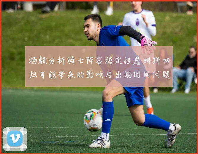 杨毅分析骑士阵容稳定性詹姆斯回归可能带来的影响与出场时间问题