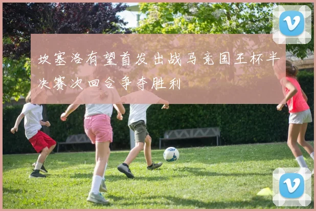 坎塞洛有望首发出战马竞国王杯半决赛次回合争夺胜利