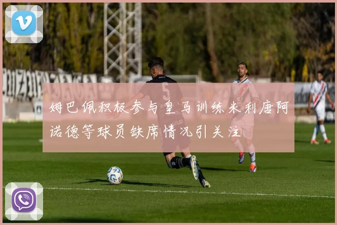 姆巴佩积极参与皇马训练米利唐阿诺德等球员缺席情况引关注