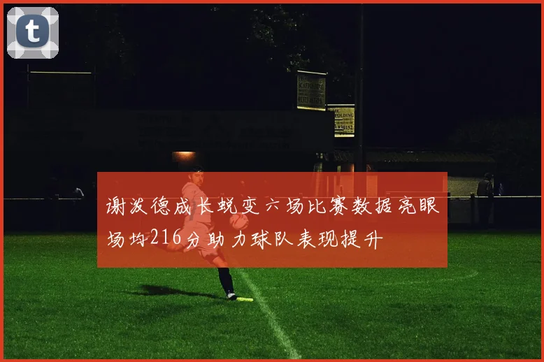 谢泼德成长蜕变六场比赛数据亮眼场均216分助力球队表现提升